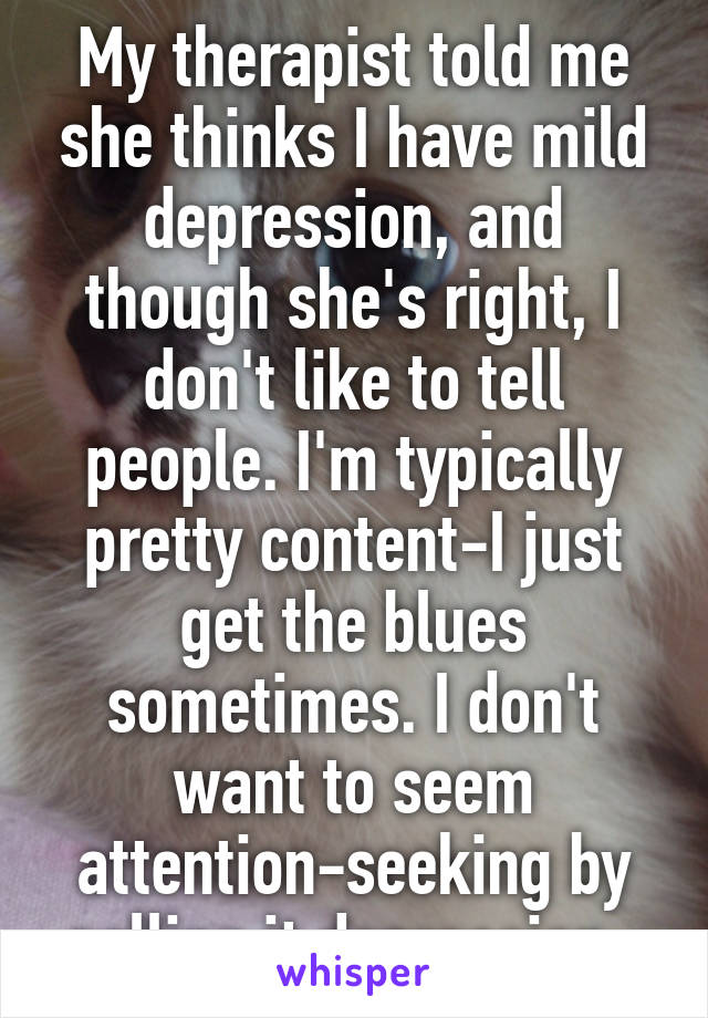 My therapist told me she thinks I have mild depression, and though she's right, I don't like to tell people. I'm typically pretty content-I just get the blues sometimes. I don't want to seem attention-seeking by calling it depression. 