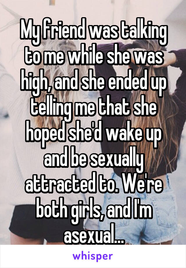 My friend was talking to me while she was high, and she ended up telling me that she hoped she'd wake up and be sexually attracted to. We're both girls, and I'm asexual…