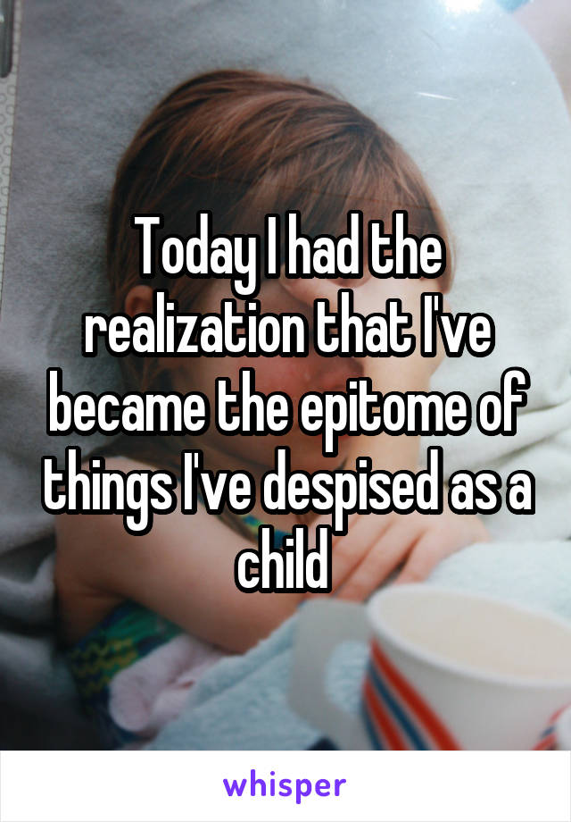 Today I had the realization that I've became the epitome of things I've despised as a child 