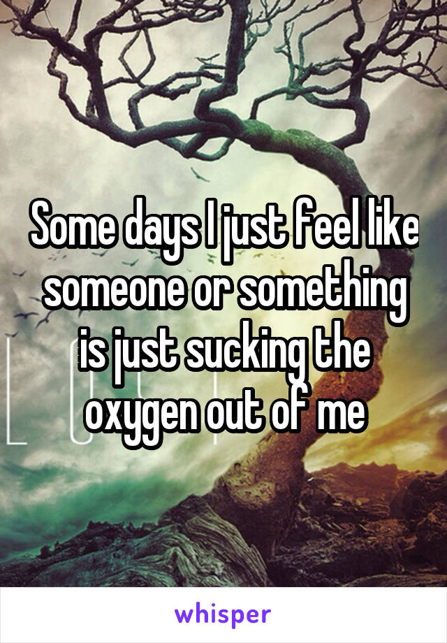 Some days I just feel like someone or something is just sucking the oxygen out of me