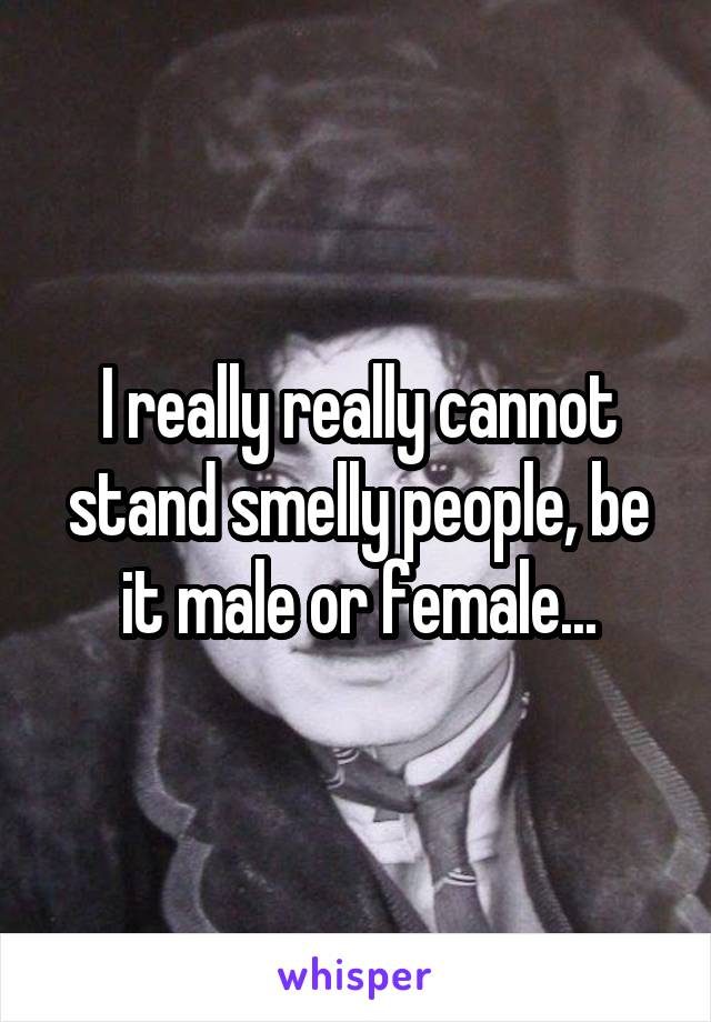 I really really cannot stand smelly people, be it male or female...