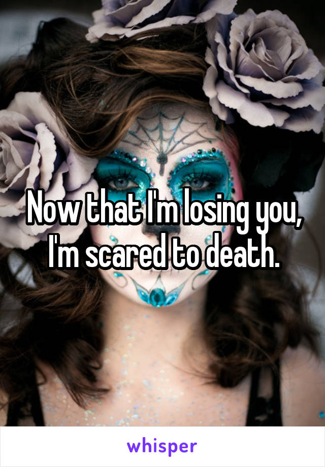 Now that I'm losing you, I'm scared to death.