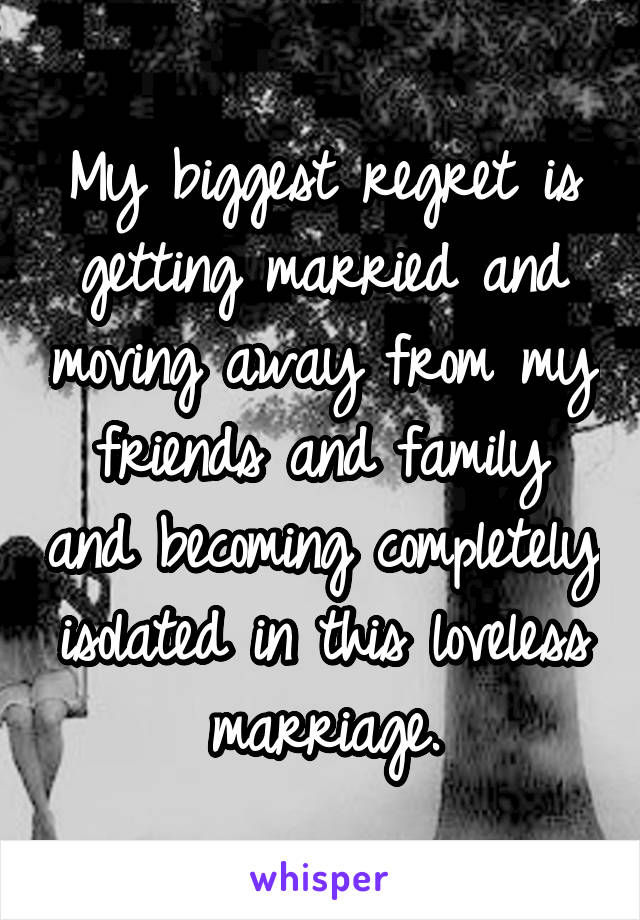 My biggest regret is getting married and moving away from my friends and family and becoming completely isolated in this loveless marriage.