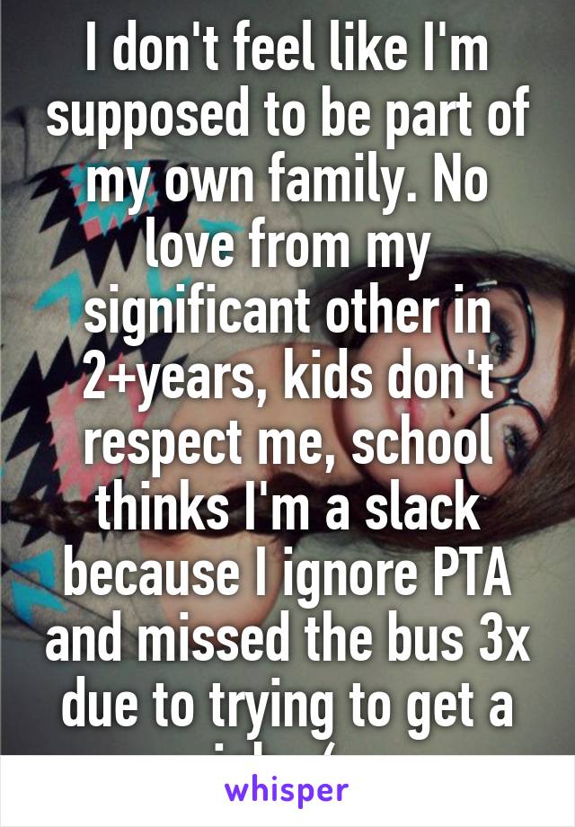 I don't feel like I'm supposed to be part of my own family. No love from my significant other in 2+years, kids don't respect me, school thinks I'm a slack because I ignore PTA and missed the bus 3x due to trying to get a job. :(  