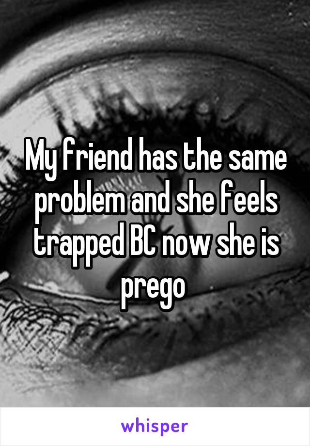 My friend has the same problem and she feels trapped BC now she is prego 