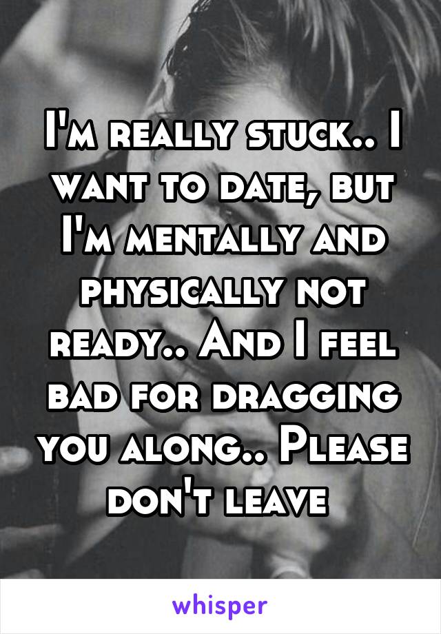 I'm really stuck.. I want to date, but I'm mentally and physically not ready.. And I feel bad for dragging you along.. Please don't leave 