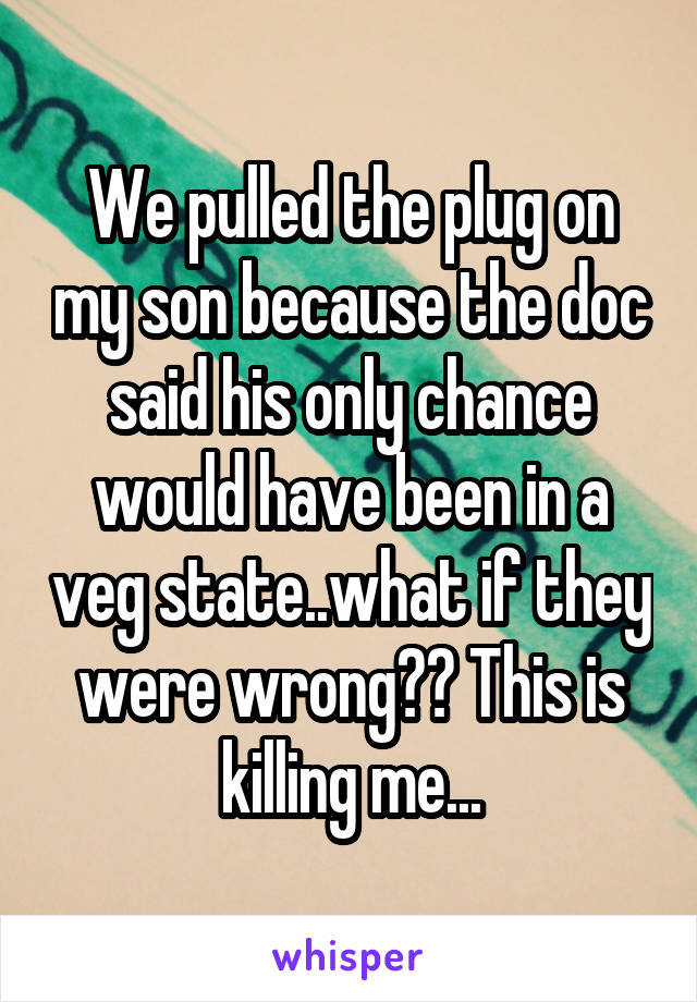 We pulled the plug on my son because the doc said his only chance would have been in a veg state..what if they were wrong?? This is killing me...