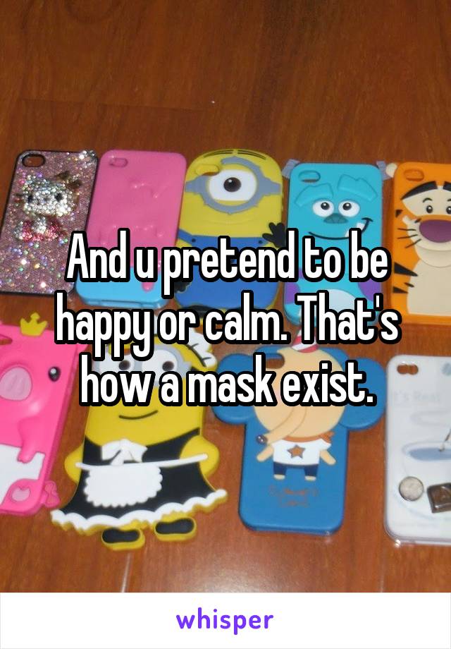 And u pretend to be happy or calm. That's how a mask exist.