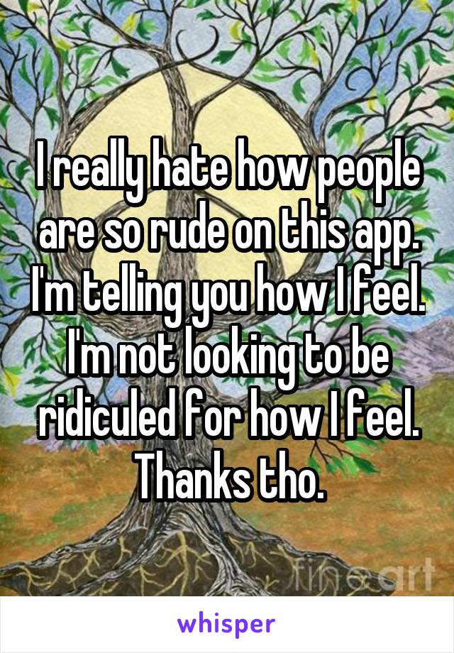 I really hate how people are so rude on this app. I'm telling you how I feel. I'm not looking to be ridiculed for how I feel. Thanks tho.