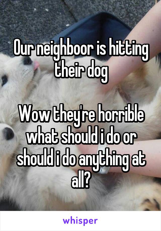 Our neighboor is hitting their dog

Wow they're horrible
what should i do or should i do anything at all?