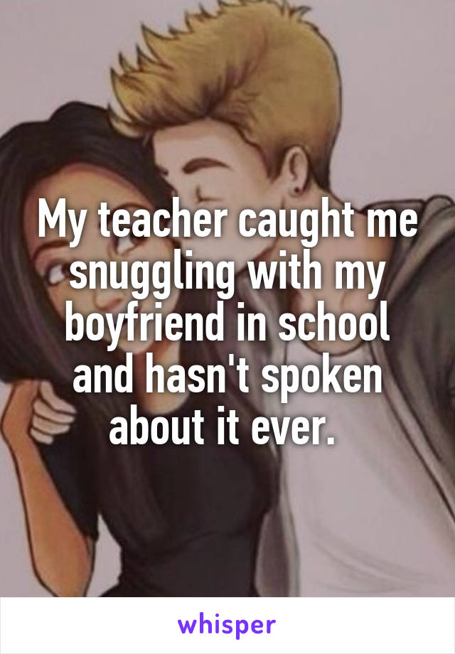 My teacher caught me snuggling with my boyfriend in school and hasn't spoken about it ever. 