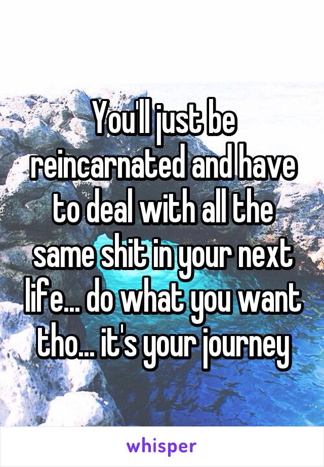 You'll just be reincarnated and have to deal with all the same shit in your next life... do what you want tho... it's your journey