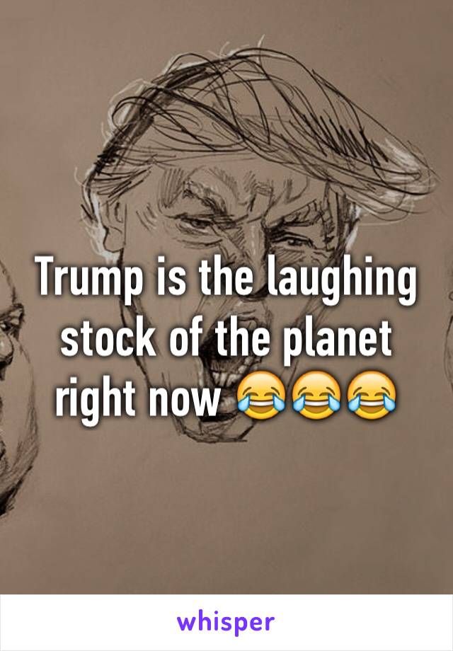 Trump is the laughing stock of the planet right now 😂😂😂