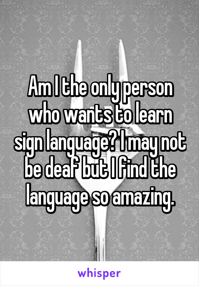 Am I the only person who wants to learn sign language? I may not be deaf but I find the language so amazing.