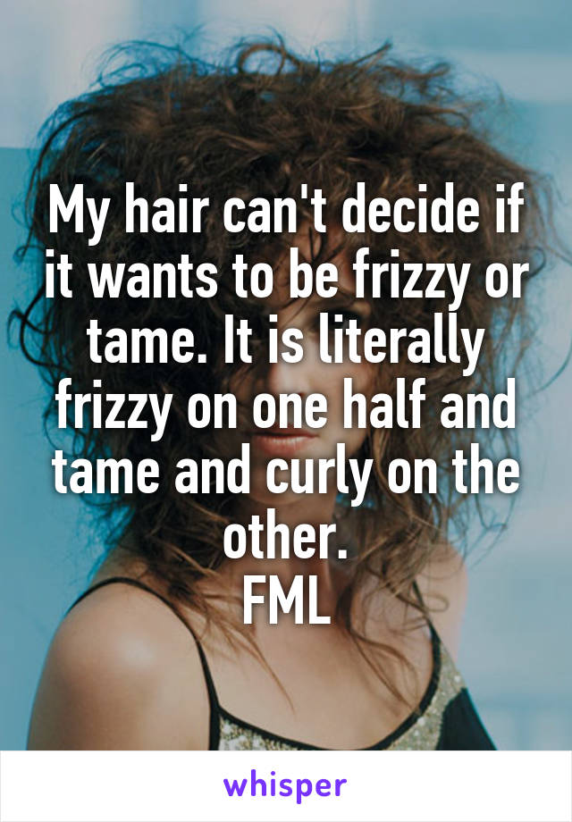 My hair can't decide if it wants to be frizzy or tame. It is literally frizzy on one half and tame and curly on the other.
FML