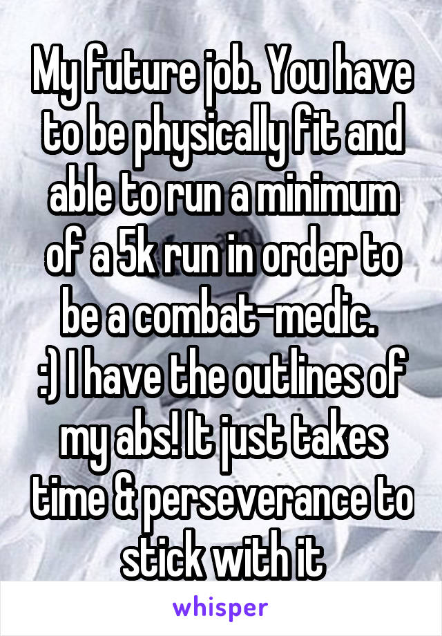 My future job. You have to be physically fit and able to run a minimum of a 5k run in order to be a combat-medic. 
:) I have the outlines of my abs! It just takes time & perseverance to stick with it
