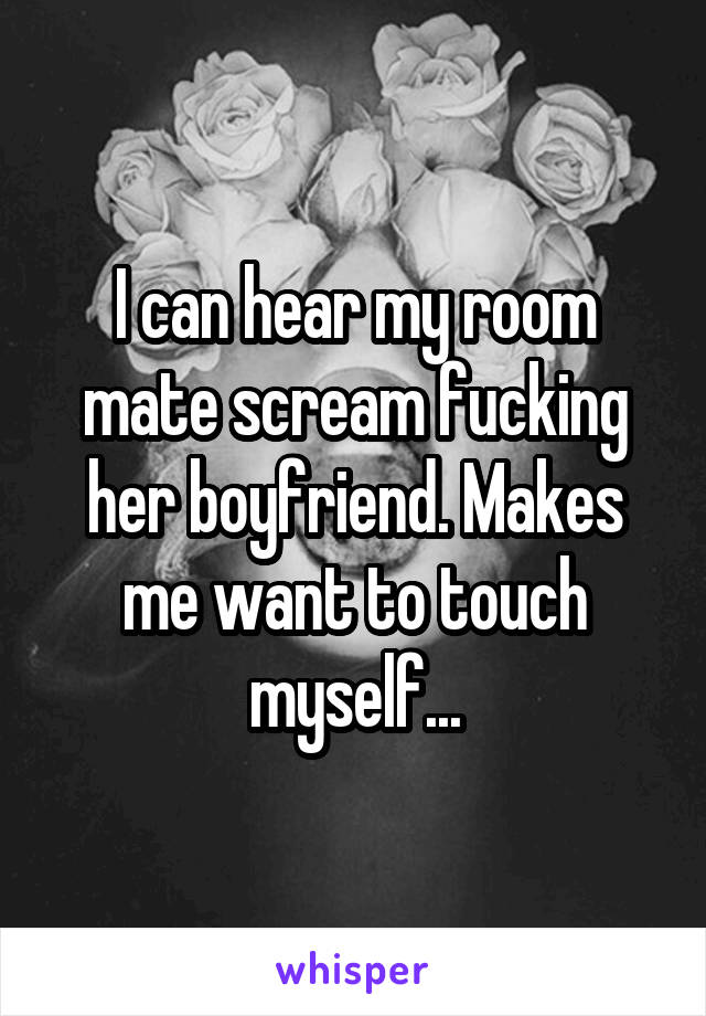 I can hear my room mate scream fucking her boyfriend. Makes me want to touch myself...