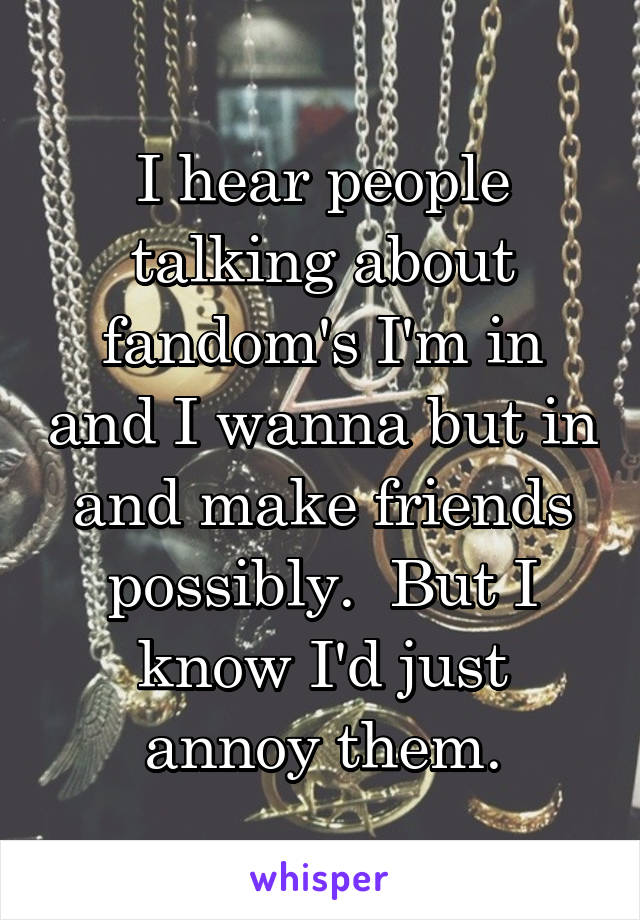 I hear people talking about fandom's I'm in and I wanna but in and make friends possibly.  But I know I'd just annoy them.