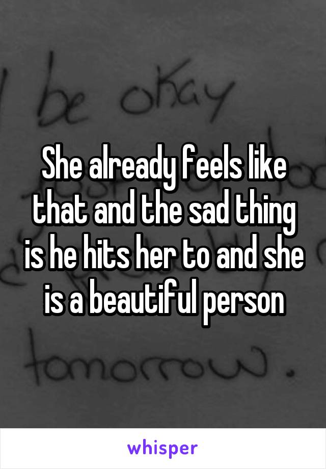 She already feels like that and the sad thing is he hits her to and she is a beautiful person