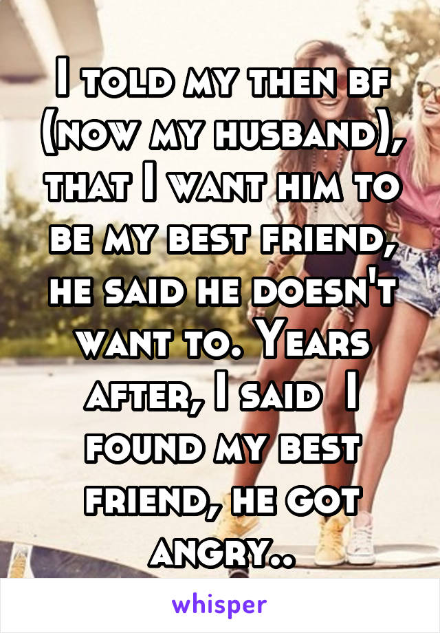 I told my then bf (now my husband), that I want him to be my best friend, he said he doesn't want to. Years after, I said  I found my best friend, he got angry..