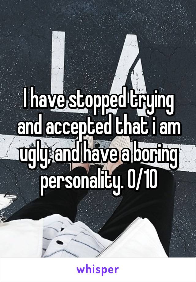 I have stopped trying and accepted that i am ugly, and have a boring personality. 0/10