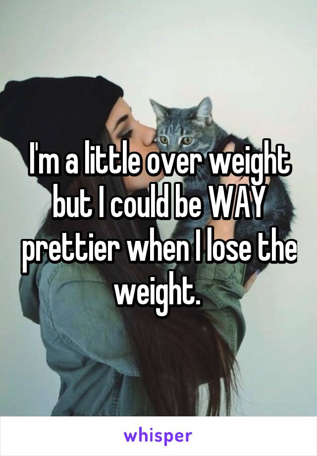 I'm a little over weight but I could be WAY prettier when I lose the weight. 