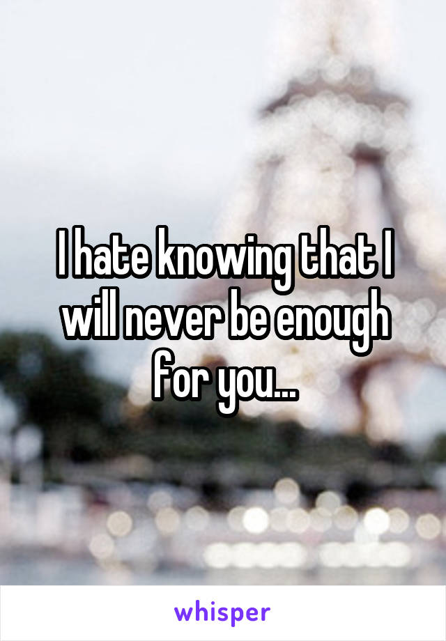 I hate knowing that I will never be enough for you...