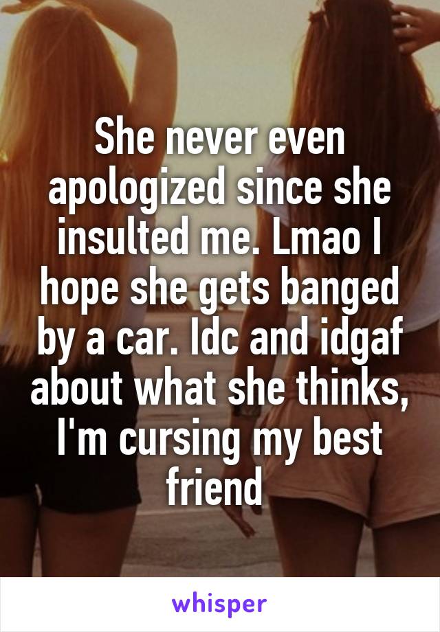 She never even apologized since she insulted me. Lmao I hope she gets banged by a car. Idc and idgaf about what she thinks, I'm cursing my best friend 