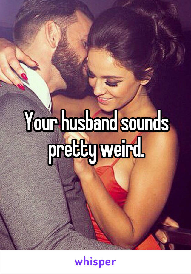 Your husband sounds pretty weird.