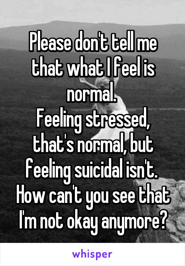 Please don't tell me that what I feel is normal. 
Feeling stressed, that's normal, but feeling suicidal isn't. 
How can't you see that I'm not okay anymore?