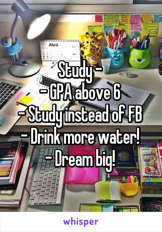 Study - 
- GPA above 6 
- Study instead of FB 
- Drink more water! 
- Dream big! 