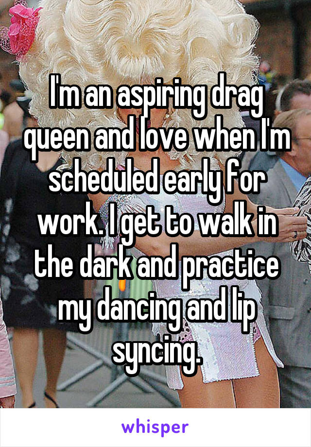 I'm an aspiring drag queen and love when I'm scheduled early for work. I get to walk in the dark and practice my dancing and lip syncing.