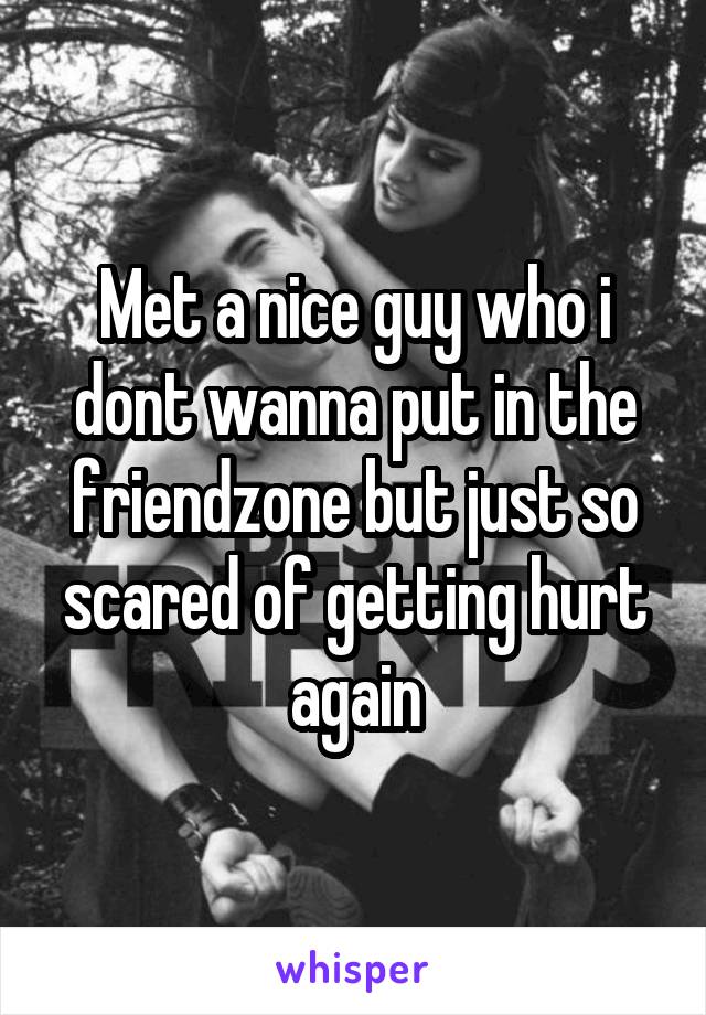 Met a nice guy who i dont wanna put in the friendzone but just so scared of getting hurt again