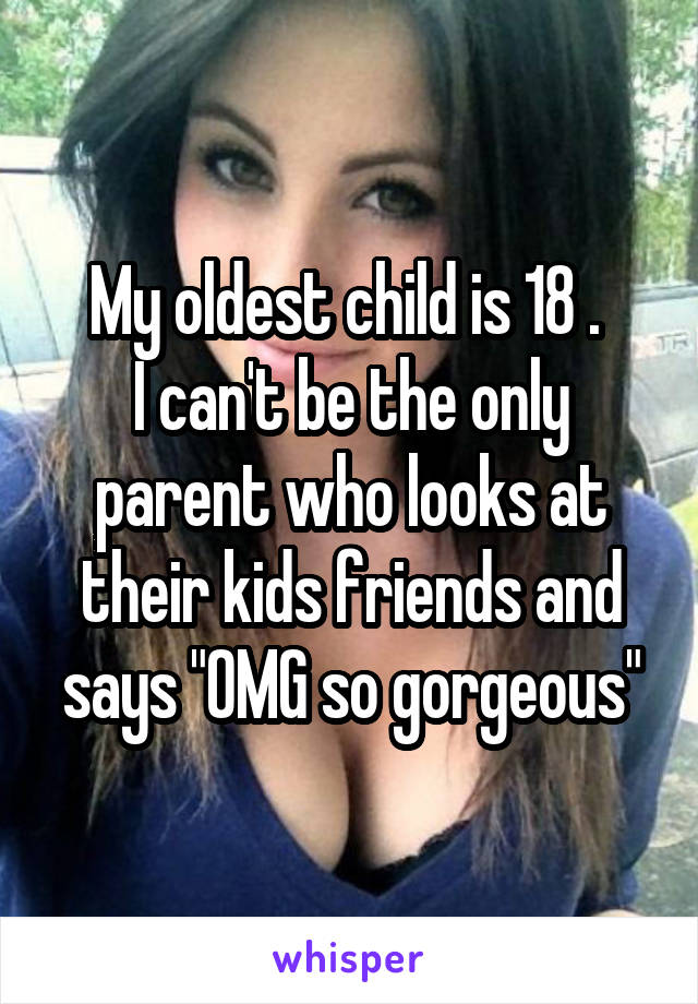 My oldest child is 18 . 
I can't be the only parent who looks at their kids friends and says "OMG so gorgeous"