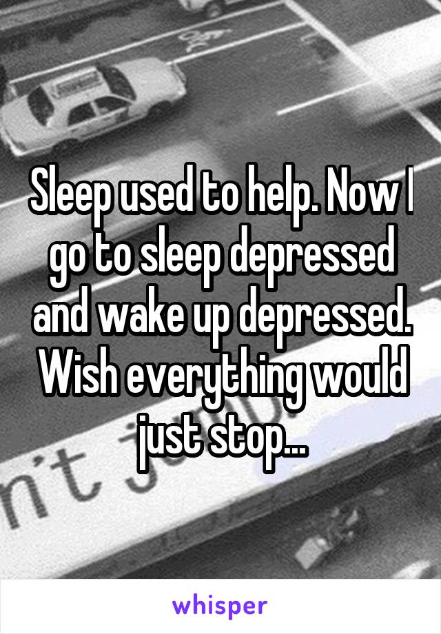 Sleep used to help. Now I go to sleep depressed and wake up depressed. Wish everything would just stop...