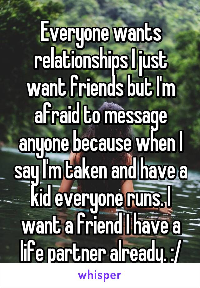 Everyone wants relationships I just want friends but I'm afraid to message anyone because when I say I'm taken and have a kid everyone runs. I want a friend I have a life partner already. :/