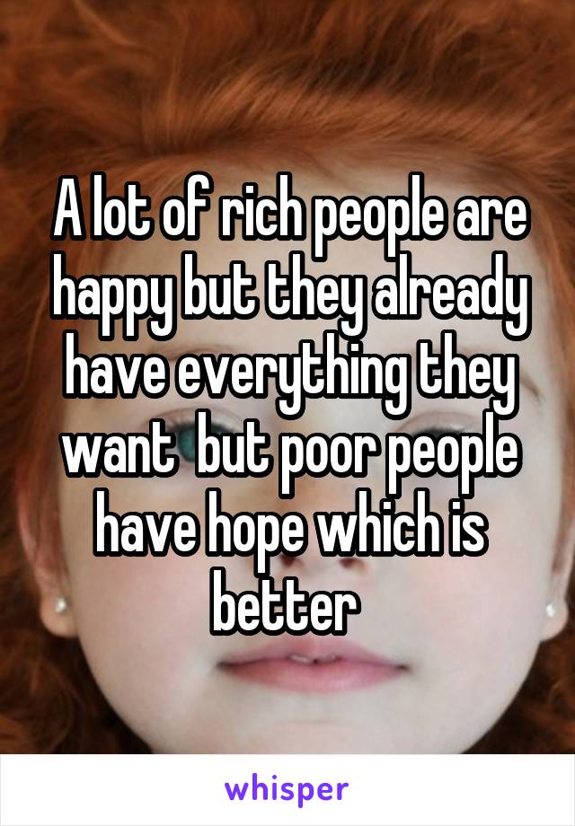 A lot of rich people are happy but they already have everything they want  but poor people have hope which is better 