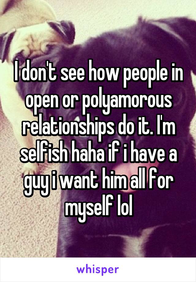 I don't see how people in open or polyamorous relationships do it. I'm selfish haha if i have a guy i want him all for myself lol