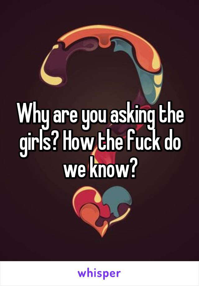 Why are you asking the girls? How the fuck do we know?