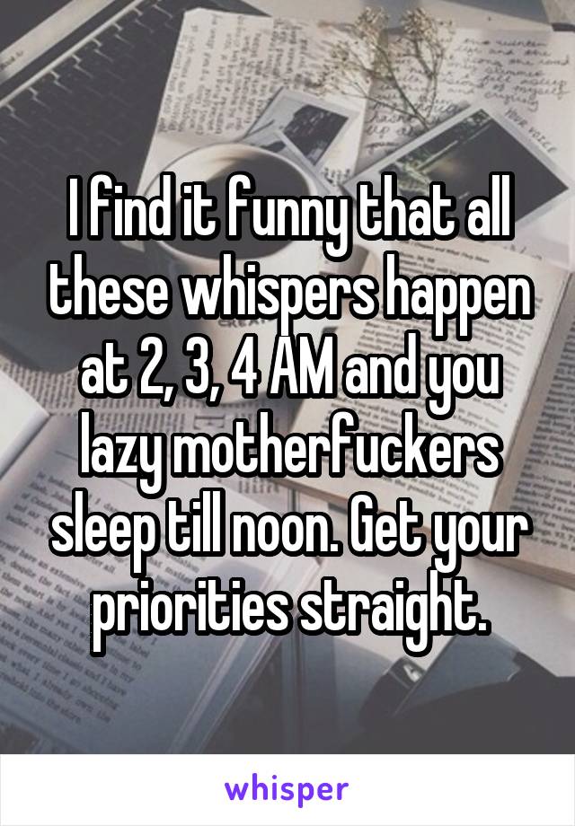 I find it funny that all these whispers happen at 2, 3, 4 AM and you lazy motherfuckers sleep till noon. Get your priorities straight.