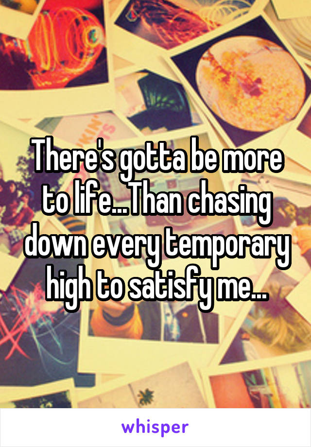 There's gotta be more to life...Than chasing down every temporary high to satisfy me...