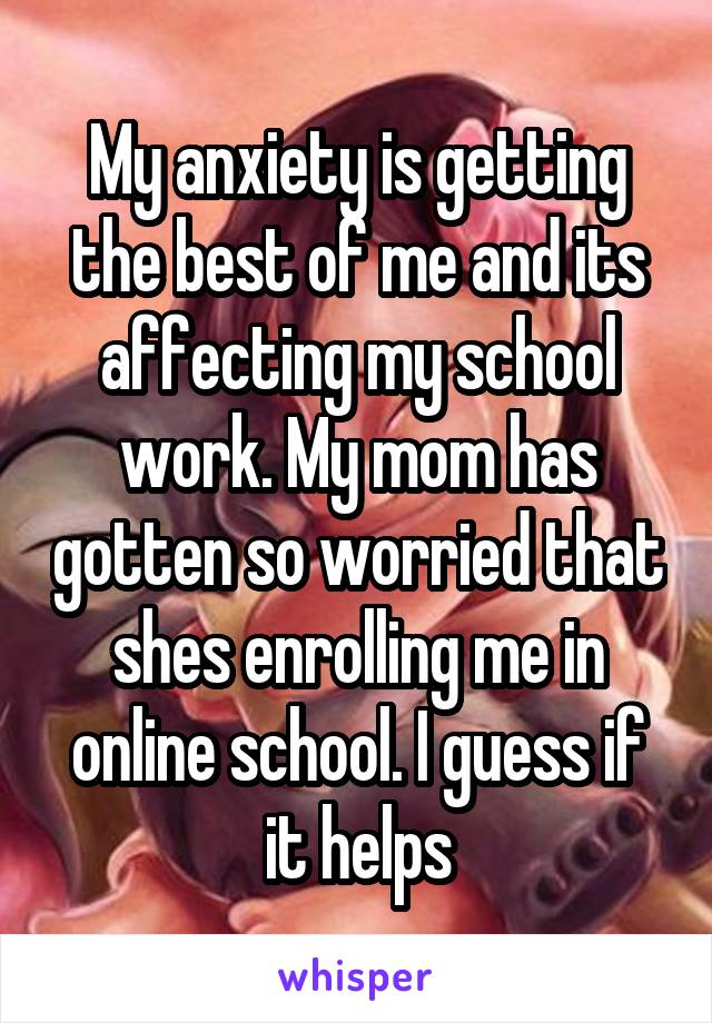 My anxiety is getting the best of me and its affecting my school work. My mom has gotten so worried that shes enrolling me in online school. I guess if it helps