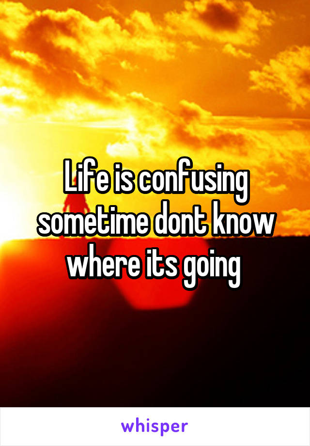 Life is confusing sometime dont know where its going 