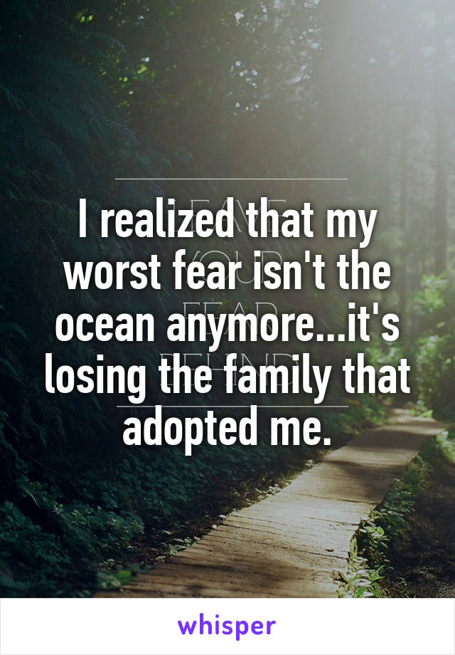 I realized that my worst fear isn't the ocean anymore...it's losing the family that adopted me.