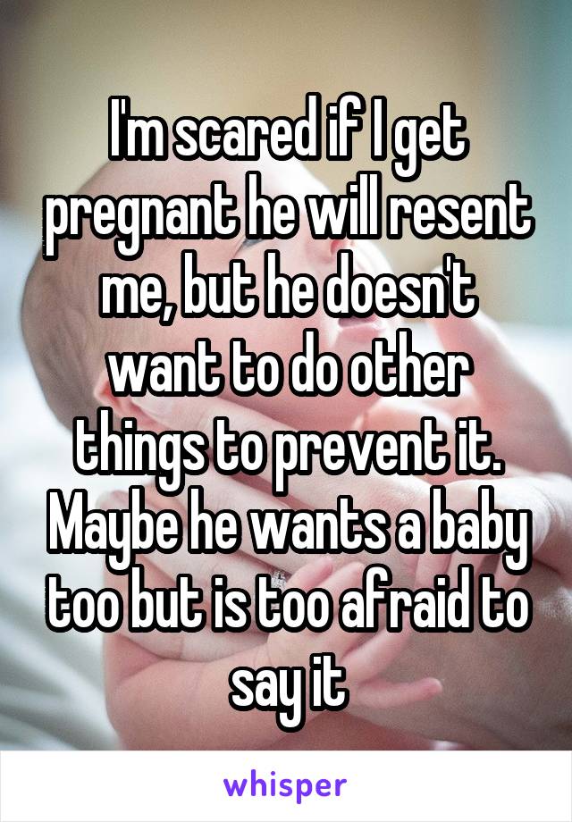 I'm scared if I get pregnant he will resent me, but he doesn't want to do other things to prevent it. Maybe he wants a baby too but is too afraid to say it