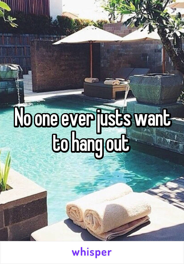 No one ever justs want to hang out 