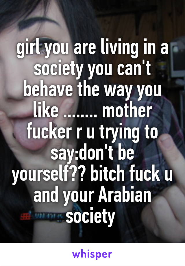 girl you are living in a society you can't behave the way you like ........ mother fucker r u trying to say:don't be yourself?? bitch fuck u and your Arabian society 