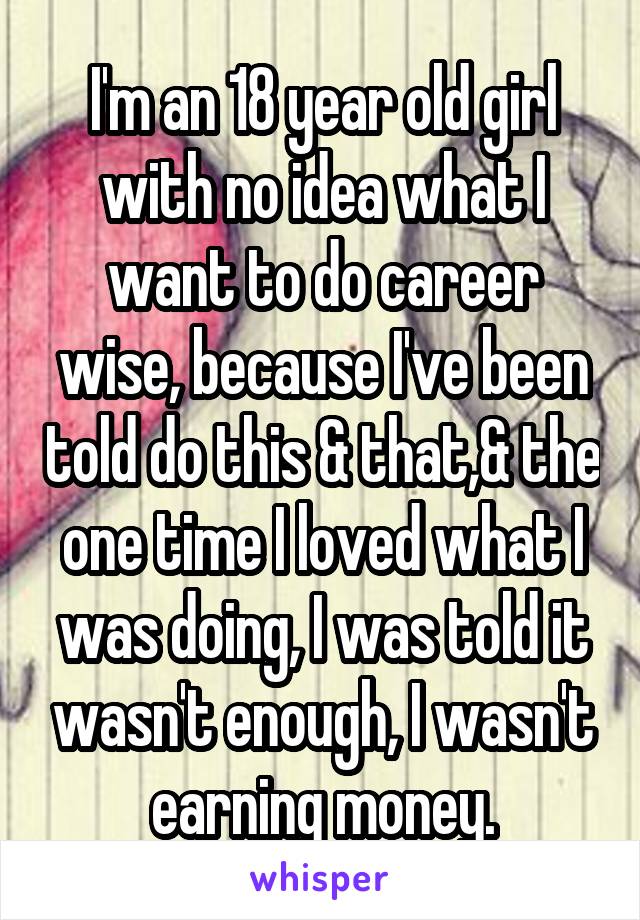 I'm an 18 year old girl with no idea what I want to do career wise, because I've been told do this & that,& the one time I loved what I was doing, I was told it wasn't enough, I wasn't earning money.