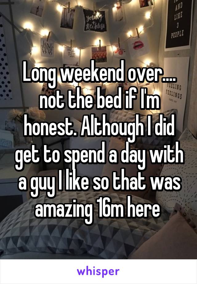 Long weekend over.... not the bed if I'm honest. Although I did get to spend a day with a guy I like so that was amazing 16m here 