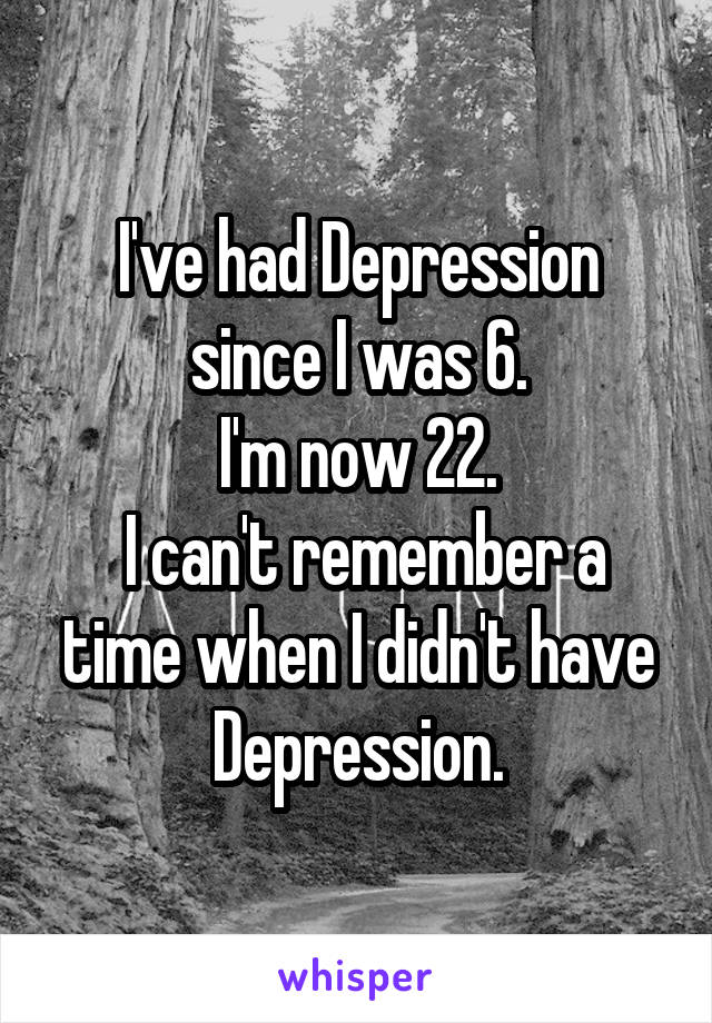 I've had Depression since I was 6.
I'm now 22.
 I can't remember a time when I didn't have Depression.